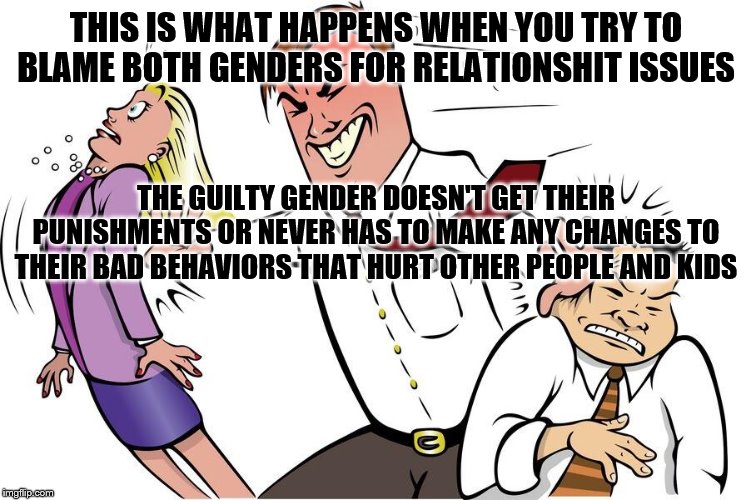 Man shoving woman and man aside | THIS IS WHAT HAPPENS WHEN YOU TRY TO BLAME BOTH GENDERS FOR RELATIONSHIT ISSUES; THE GUILTY GENDER DOESN'T GET THEIR PUNISHMENTS OR NEVER HAS TO MAKE ANY CHANGES TO THEIR BAD BEHAVIORS THAT HURT OTHER PEOPLE AND KIDS | image tagged in man shoving woman and man aside | made w/ Imgflip meme maker