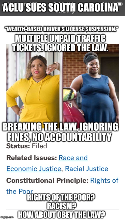 White v. ShwedoACLU sues SC for enforcing the law. | ACLU SUES SOUTH CAROLINA; “WEALTH-BASED DRIVER’S LICENSE SUSPENSION.”; MULTIPLE UNPAID TRAFFIC TICKETS. IGNORED THE LAW. BREAKING THE LAW, IGNORING FINES, NO ACCOUNTABILITY; RIGHTS OF THE POOR? 
RACISM?
HOW ABOUT OBEY THE LAW? | image tagged in funny memes,driving,aclu,liberal logic,white vs shwedo | made w/ Imgflip meme maker