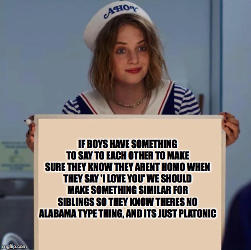 Robin Stranger Things Meme |  IF BOYS HAVE SOMETHING TO SAY TO EACH OTHER TO MAKE SURE THEY KNOW THEY ARENT HOMO WHEN THEY SAY 'I LOVE YOU' WE SHOULD MAKE SOMETHING SIMILAR FOR SIBLINGS SO THEY KNOW THERES NO ALABAMA TYPE THING, AND ITS JUST PLATONIC | image tagged in robin stranger things meme | made w/ Imgflip meme maker
