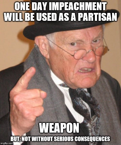 Back In My Day Meme | ONE DAY IMPEACHMENT WILL BE USED AS A PARTISAN; WEAPON; BUT, NOT WITHOUT SERIOUS CONSEQUENCES | image tagged in memes,back in my day,politics | made w/ Imgflip meme maker