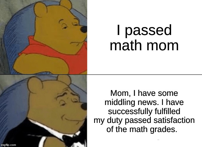 Tuxedo Winnie The Pooh | I passed math mom; Mom, I have some middling news. I have successfully fulfilled my duty passed satisfaction of the math grades. | image tagged in memes,tuxedo winnie the pooh | made w/ Imgflip meme maker