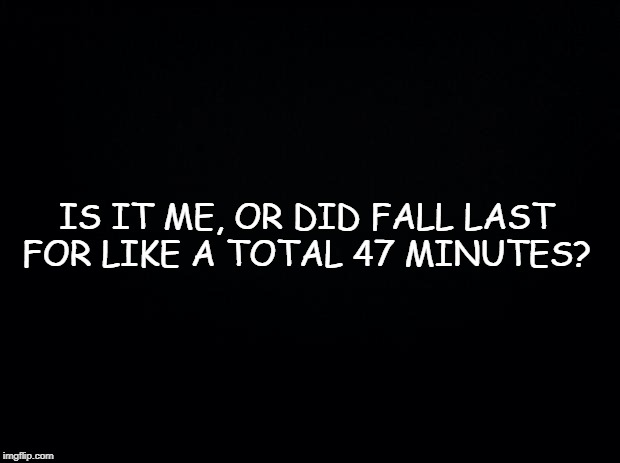 Black background | IS IT ME, OR DID FALL LAST FOR LIKE A TOTAL 47 MINUTES? | image tagged in black background | made w/ Imgflip meme maker