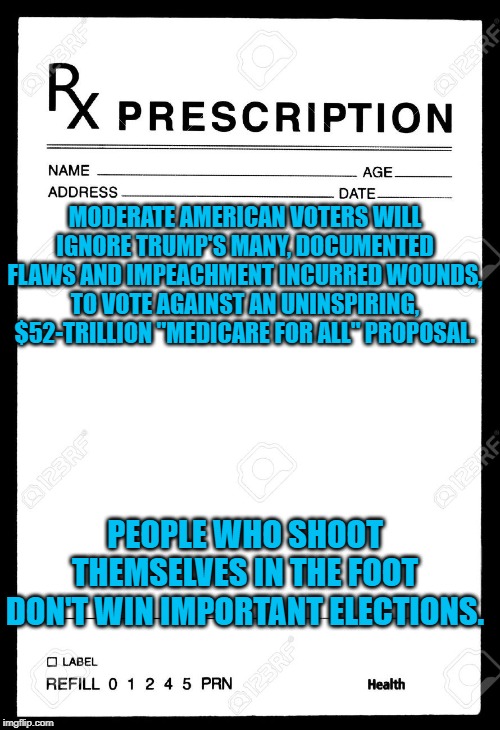 Rx | MODERATE AMERICAN VOTERS WILL IGNORE TRUMP'S MANY, DOCUMENTED FLAWS AND IMPEACHMENT INCURRED WOUNDS, TO VOTE AGAINST AN UNINSPIRING, $52-TRILLION "MEDICARE FOR ALL" PROPOSAL. PEOPLE WHO SHOOT THEMSELVES IN THE FOOT DON'T WIN IMPORTANT ELECTIONS. | image tagged in rx | made w/ Imgflip meme maker