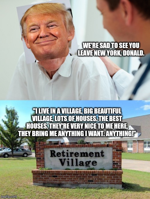 WE'RE SAD TO SEE YOU LEAVE NEW YORK, DONALD. "I LIVE IN A VILLAGE, BIG BEAUTIFUL VILLAGE, LOTS OF HOUSES. THE BEST HOUSES. THEY'RE VERY NICE TO ME HERE, THEY BRING ME ANYTHING I WANT. ANYTHING!" | image tagged in old person,retirement home | made w/ Imgflip meme maker