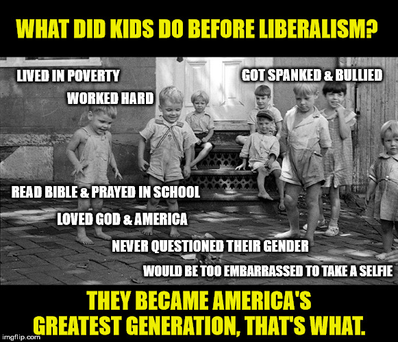And never expected the Gov't to solve their problems. | WHAT DID KIDS DO BEFORE LIBERALISM? LIVED IN POVERTY; GOT SPANKED & BULLIED; WORKED HARD; READ BIBLE & PRAYED IN SCHOOL; LOVED GOD & AMERICA; NEVER QUESTIONED THEIR GENDER; WOULD BE TOO EMBARRASSED TO TAKE A SELFIE; THEY BECAME AMERICA'S GREATEST GENERATION, THAT'S WHAT. | image tagged in god bless america,great depression,liberal logic,child abuse,maga | made w/ Imgflip meme maker