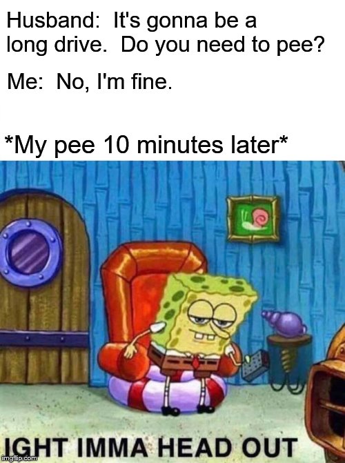 Origin story of why there's a household rule that everyone must pee before getting the car | Husband:  It's gonna be a long drive.  Do you need to pee? Me:  No, I'm fine. *My pee 10 minutes later* | image tagged in memes,spongebob ight imma head out,funny,long trip,bladder control | made w/ Imgflip meme maker