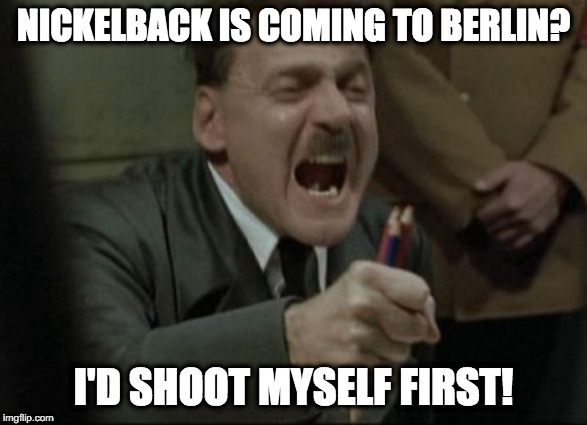 Hitler Downfall | NICKELBACK IS COMING TO BERLIN? I'D SHOOT MYSELF FIRST! | image tagged in hitler downfall | made w/ Imgflip meme maker