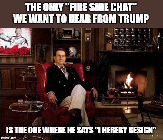 Fire side chats were done with a potus who said "the buck stops here" so... | THE ONLY "FIRE SIDE CHAT" WE WANT TO HEAR FROM TRUMP; IS THE ONE WHERE HE SAYS "I HEREBY RESIGN" | image tagged in memes,politics,maga,impeach trump | made w/ Imgflip meme maker