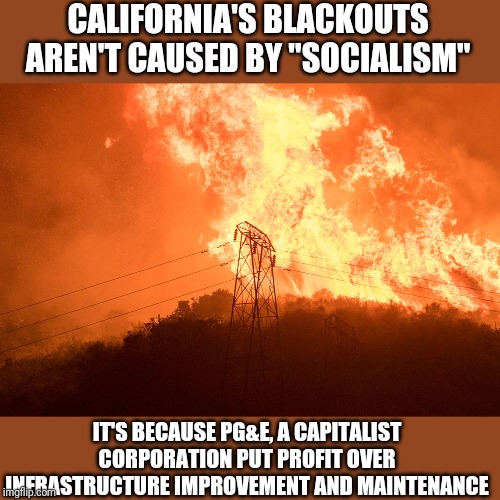 Just so we're clear | CALIFORNIA'S BLACKOUTS AREN'T CAUSED BY "SOCIALISM"; IT'S BECAUSE PG&E, A CAPITALIST CORPORATION PUT PROFIT OVER INFRASTRUCTURE IMPROVEMENT AND MAINTENANCE | image tagged in because capitalism,conservative logic | made w/ Imgflip meme maker