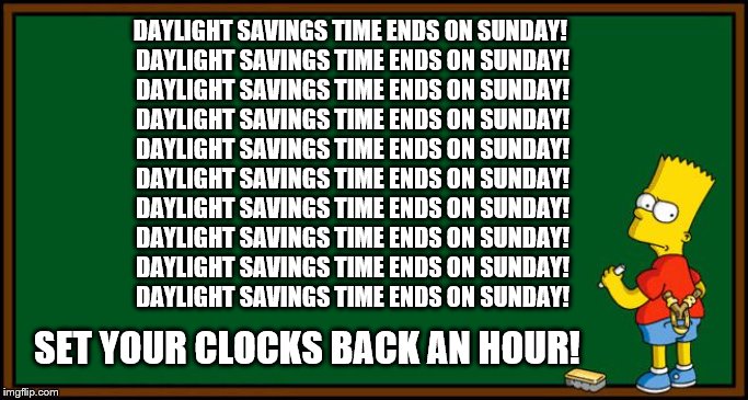 Daylight Savings Time ends on Sunday | DAYLIGHT SAVINGS TIME ENDS ON SUNDAY! 
DAYLIGHT SAVINGS TIME ENDS ON SUNDAY!
DAYLIGHT SAVINGS TIME ENDS ON SUNDAY!
DAYLIGHT SAVINGS TIME ENDS ON SUNDAY!
DAYLIGHT SAVINGS TIME ENDS ON SUNDAY!
DAYLIGHT SAVINGS TIME ENDS ON SUNDAY!
DAYLIGHT SAVINGS TIME ENDS ON SUNDAY!
DAYLIGHT SAVINGS TIME ENDS ON SUNDAY!
DAYLIGHT SAVINGS TIME ENDS ON SUNDAY!
DAYLIGHT SAVINGS TIME ENDS ON SUNDAY! SET YOUR CLOCKS BACK AN HOUR! | image tagged in bart simpson - chalkboard,daylight savings time | made w/ Imgflip meme maker