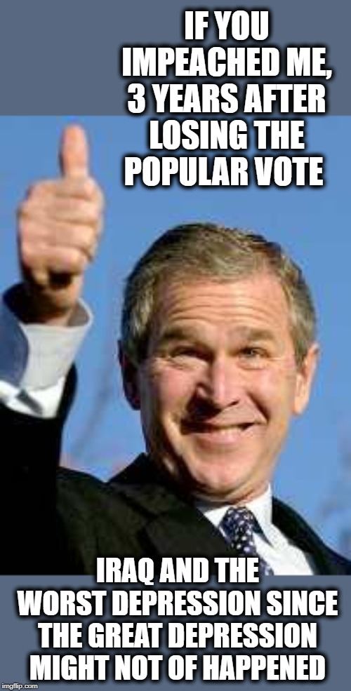 If only | IF YOU IMPEACHED ME, 3 YEARS AFTER LOSING THE POPULAR VOTE; IRAQ AND THE WORST DEPRESSION SINCE THE GREAT DEPRESSION MIGHT NOT OF HAPPENED | image tagged in george bush happy,memes,politics,maga,impeach trump | made w/ Imgflip meme maker