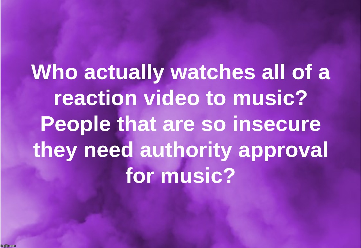 Who actually watches all of a reaction video to music? People that are so insecure they need authority approval for music? | image tagged in reaction,videos,music,approval,insecure | made w/ Imgflip meme maker