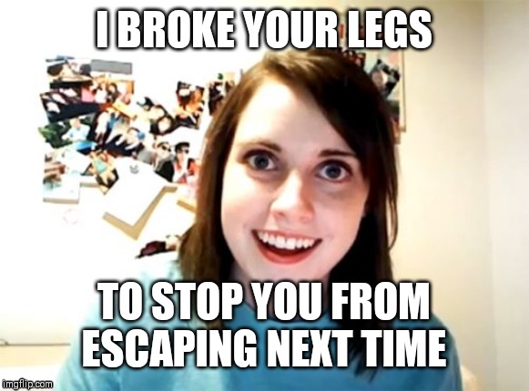 Overly Attached Girlfriend | I BROKE YOUR LEGS; TO STOP YOU FROM ESCAPING NEXT TIME | image tagged in memes,overly attached girlfriend | made w/ Imgflip meme maker