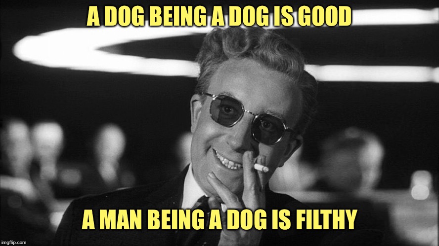 Doctor Strangelove says... | A DOG BEING A DOG IS GOOD A MAN BEING A DOG IS FILTHY | image tagged in doctor strangelove says | made w/ Imgflip meme maker