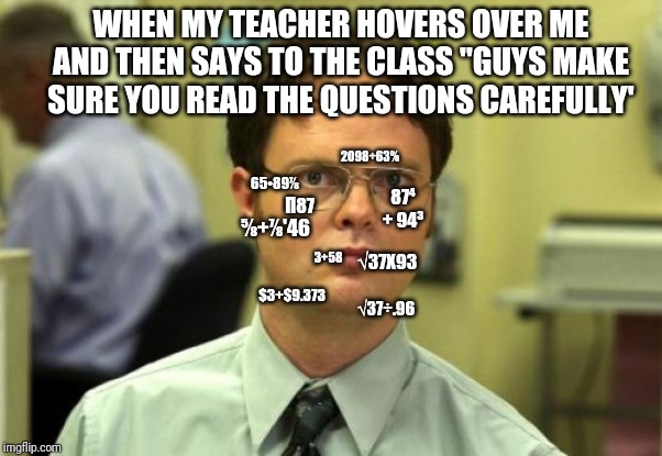Dwight Schrute | WHEN MY TEACHER HOVERS OVER ME AND THEN SAYS TO THE CLASS "GUYS MAKE SURE YOU READ THE QUESTIONS CAREFULLY'; 2098÷63%; Π87; 65•89⅞; √37X93; 87⁴ + 94³; ⅝+⅞'46; 3+58; $3+$9.373; √37÷.96 | image tagged in memes,dwight schrute | made w/ Imgflip meme maker