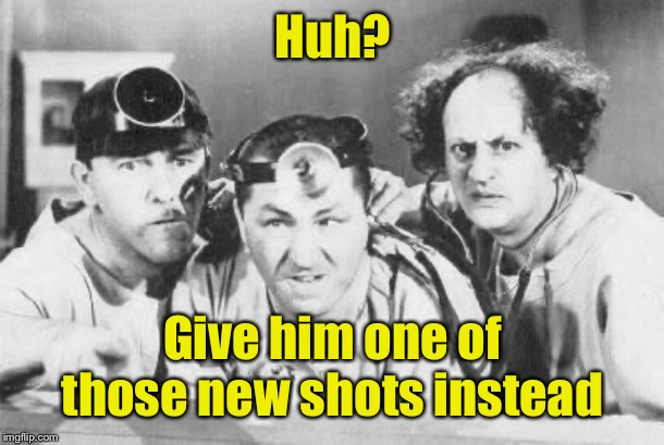 Doctor Stooges | Huh? Give him one of those new shots instead | image tagged in doctor stooges | made w/ Imgflip meme maker