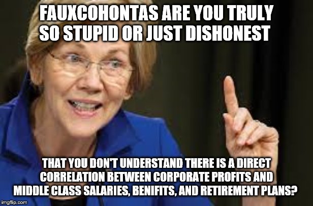 FAUXCOHONTAS ARE YOU TRULY SO STUPID OR JUST DISHONEST; THAT YOU DON'T UNDERSTAND THERE IS A DIRECT CORRELATION BETWEEN CORPORATE PROFITS AND MIDDLE CLASS SALARIES, BENIFITS, AND RETIREMENT PLANS? | image tagged in elizabeth warren,democrats,2020 elections | made w/ Imgflip meme maker