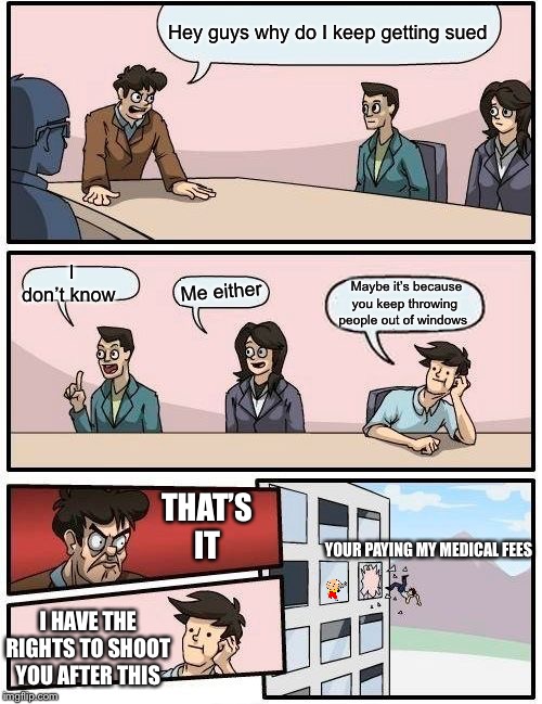 Boardroom Meeting Suggestion Meme | Hey guys why do I keep getting sued; I don’t know; Me either; Maybe it’s because you keep throwing people out of windows; THAT’S IT; YOUR PAYING MY MEDICAL FEES; I HAVE THE RIGHTS TO SHOOT YOU AFTER THIS | image tagged in memes,boardroom meeting suggestion | made w/ Imgflip meme maker