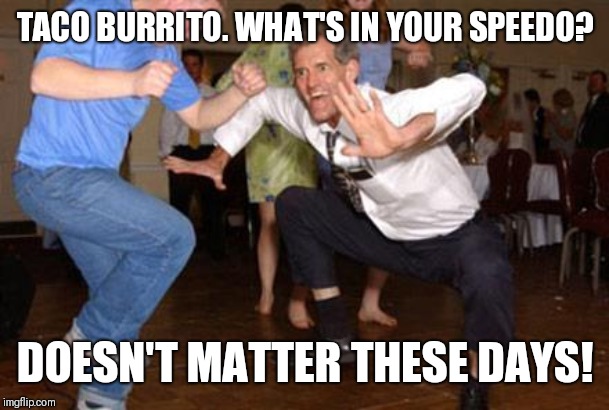 Funny dancing | TACO BURRITO. WHAT'S IN YOUR SPEEDO? DOESN'T MATTER THESE DAYS! | image tagged in funny dancing | made w/ Imgflip meme maker
