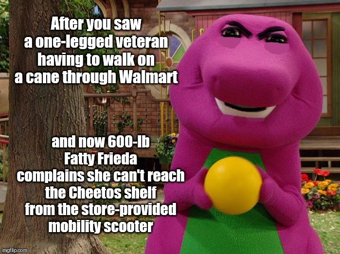 Angry Barney | After you saw a one-legged veteran having to walk on a cane through Walmart; and now 600-lb Fatty Frieda complains she can't reach the Cheetos shelf from the store-provided mobility scooter | image tagged in angry barney,lazy people,whiners | made w/ Imgflip meme maker