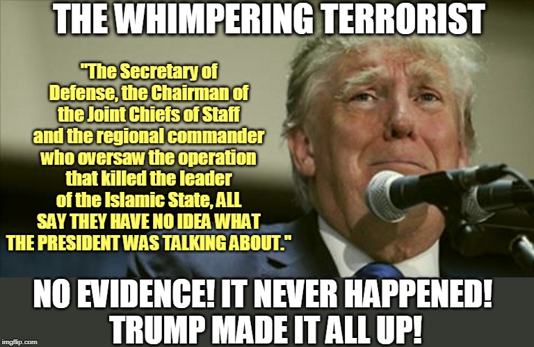 It's not just bullshitting, it's fantasy. Detailed, embroidered, movie-inspired fantasy. | THE WHIMPERING TERRORIST; "The Secretary of Defense, the Chairman of the Joint Chiefs of Staff and the regional commander who oversaw the operation that killed the leader of the Islamic State, ALL SAY THEY HAVE NO IDEA WHAT THE PRESIDENT WAS TALKING ABOUT."; NO EVIDENCE! IT NEVER HAPPENED! 
TRUMP MADE IT ALL UP! | image tagged in trump tears at the microphone,terrorist,evidence,fantasy,bullshit | made w/ Imgflip meme maker