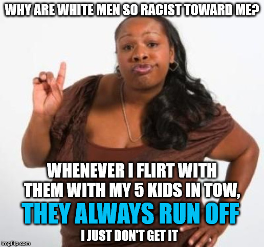 sassy black woman | WHY ARE WHITE MEN SO RACIST TOWARD ME? WHENEVER I FLIRT WITH THEM WITH MY 5 KIDS IN TOW, THEY ALWAYS RUN OFF; I JUST DON'T GET IT | image tagged in sassy black woman,racist,white,flirt,black | made w/ Imgflip meme maker