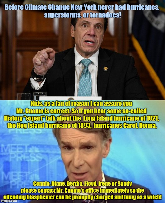 Andrew Cuomo: Don't you dare de-Nye it! | Before Climate Change New York never had hurricanes, 
superstorms, or tornadoes! Kids, as a fan of reason I can assure you 
Mr. Cuomo is correct. So if you hear some so-called 
History "expert" talk about the  Long Island hurricane of 1821, 
the Hog Island hurricane of 1893,  hurricanes Carol, Donna, Connie, Diane, Bertha, Floyd, Irene or Sandy please contact Mr. Cuomo's office immediately so the offending blasphemer can be promptly charged and hung as a witch! | image tagged in andrew cuomo,climate change,hurricanes,storms,new york,bill nye | made w/ Imgflip meme maker
