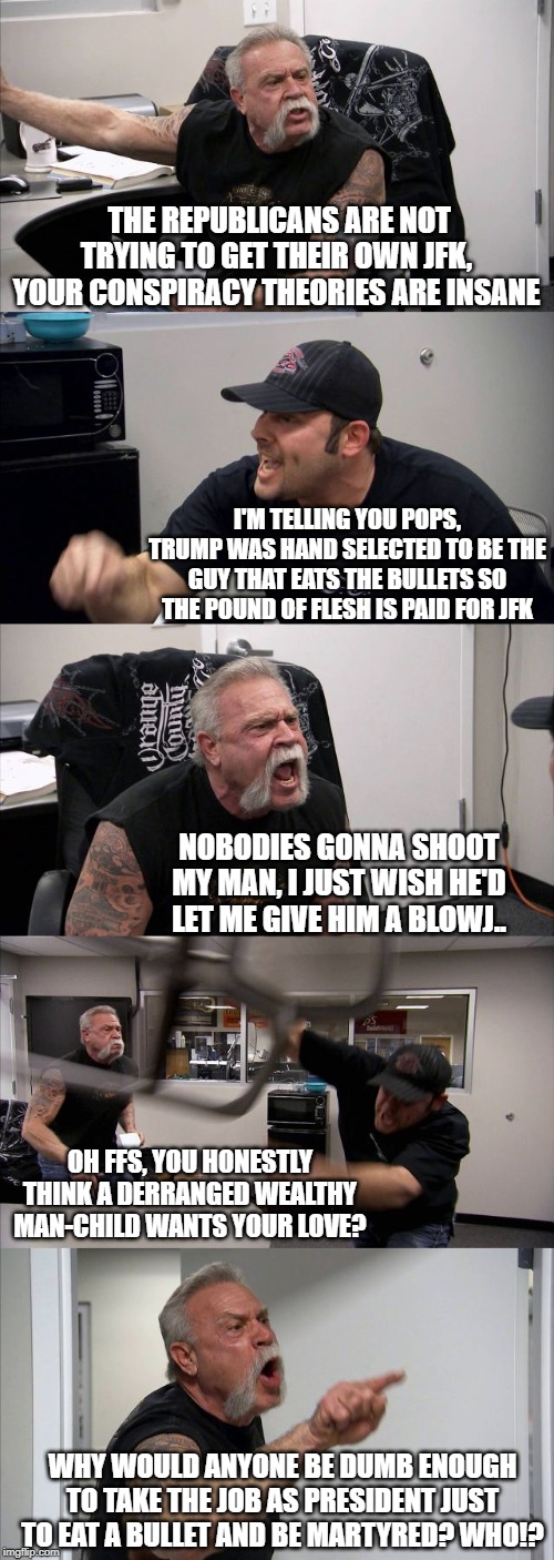 Don't say you didn't see it here first | THE REPUBLICANS ARE NOT TRYING TO GET THEIR OWN JFK, YOUR CONSPIRACY THEORIES ARE INSANE; I'M TELLING YOU POPS, TRUMP WAS HAND SELECTED TO BE THE GUY THAT EATS THE BULLETS SO THE POUND OF FLESH IS PAID FOR JFK; NOBODIES GONNA SHOOT MY MAN, I JUST WISH HE'D LET ME GIVE HIM A BLOWJ.. OH FFS, YOU HONESTLY THINK A DERRANGED WEALTHY MAN-CHILD WANTS YOUR LOVE? WHY WOULD ANYONE BE DUMB ENOUGH TO TAKE THE JOB AS PRESIDENT JUST TO EAT A BULLET AND BE MARTYRED? WHO!? | image tagged in memes,american chopper argument | made w/ Imgflip meme maker