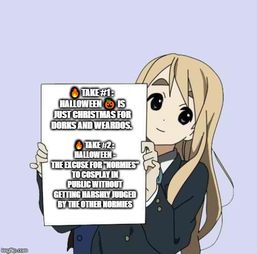 Mugi sign template | 🔥 TAKE #1 : 
HALLOWEEN 🎃 IS JUST CHRISTMAS FOR DORKS AND WEARDOS. 🔥 TAKE #2 : 
HALLOWEEN -
THE EXCUSE FOR "NORMIES" TO COSPLAY IN PUBLIC WITHOUT GETTING HARSHLY JUDGED BY THE OTHER NORMIES | image tagged in mugi sign template | made w/ Imgflip meme maker