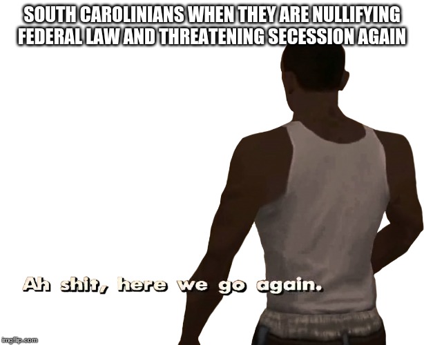 Oh shit here we go again | SOUTH CAROLINIANS WHEN THEY ARE NULLIFYING FEDERAL LAW AND THREATENING SECESSION AGAIN | image tagged in oh shit here we go again | made w/ Imgflip meme maker