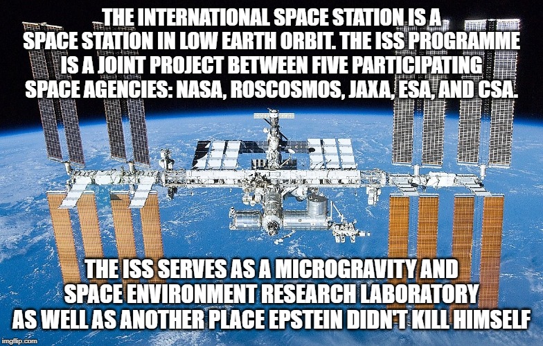 Location Location Location |  THE INTERNATIONAL SPACE STATION IS A SPACE STATION IN LOW EARTH ORBIT. THE ISS PROGRAMME IS A JOINT PROJECT BETWEEN FIVE PARTICIPATING SPACE AGENCIES: NASA, ROSCOSMOS, JAXA, ESA, AND CSA. THE ISS SERVES AS A MICROGRAVITY AND SPACE ENVIRONMENT RESEARCH LABORATORY
AS WELL AS ANOTHER PLACE EPSTEIN DIDN'T KILL HIMSELF | image tagged in iss | made w/ Imgflip meme maker