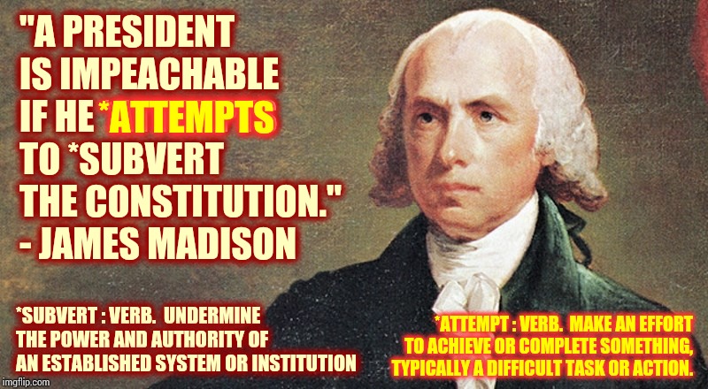 And That's The Truthhh | "A PRESIDENT IS IMPEACHABLE IF HE *ATTEMPTS TO *SUBVERT THE CONSTITUTION." - JAMES MADISON; *ATTEMPTS; *SUBVERT : VERB.  UNDERMINE THE POWER AND AUTHORITY OF AN ESTABLISHED SYSTEM OR INSTITUTION; *ATTEMPT : VERB.  MAKE AN EFFORT TO ACHIEVE OR COMPLETE SOMETHING, TYPICALLY A DIFFICULT TASK OR ACTION. | image tagged in james madison,memes,trump unfit unqualified dangerous,impeach trump,lock him up,liar in chief | made w/ Imgflip meme maker