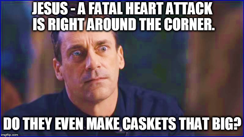 JESUS - A FATAL HEART ATTACK  IS RIGHT AROUND THE CORNER. DO THEY EVEN MAKE CASKETS THAT BIG? | made w/ Imgflip meme maker