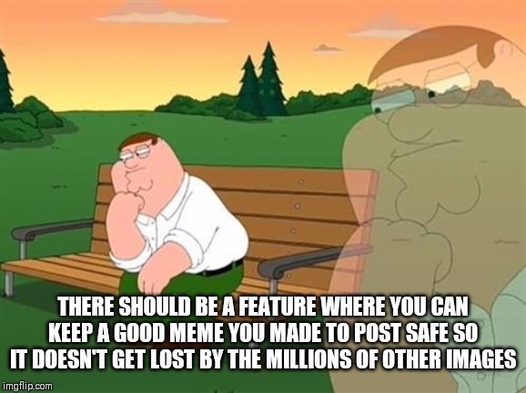 pensive reflecting thoughtful peter griffin | THERE SHOULD BE A FEATURE WHERE YOU CAN KEEP A GOOD MEME YOU MADE TO POST SAFE SO IT DOESN'T GET LOST BY THE MILLIONS OF OTHER IMAGES | image tagged in pensive reflecting thoughtful peter griffin,imgflip,memes | made w/ Imgflip meme maker