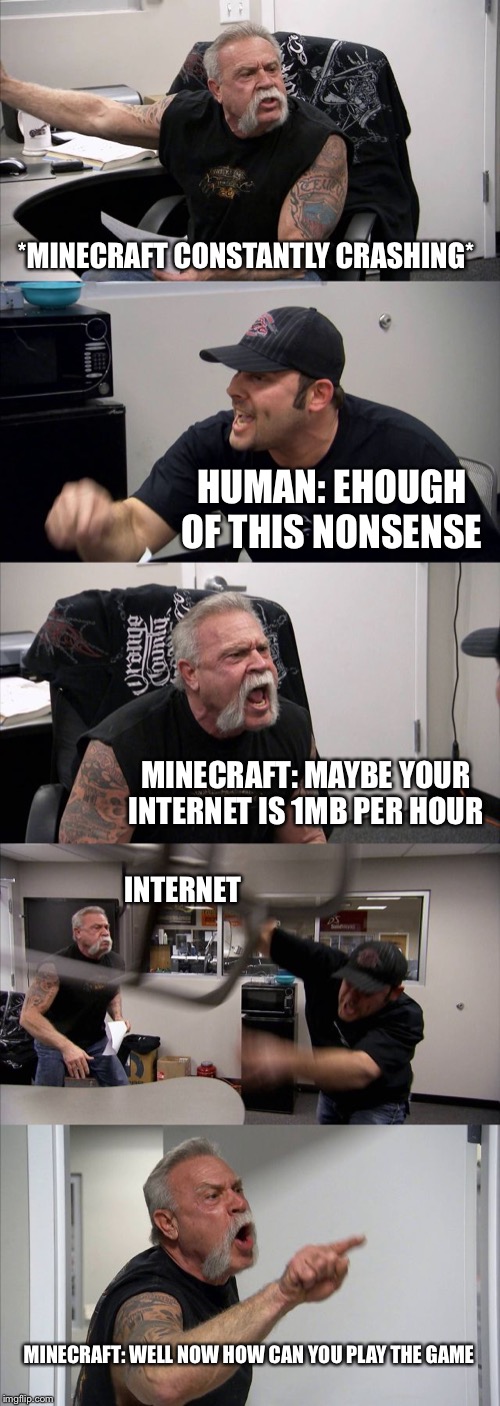 American Chopper Argument | *MINECRAFT CONSTANTLY CRASHING*; HUMAN: EHOUGH OF THIS NONSENSE; MINECRAFT: MAYBE YOUR INTERNET IS 1MB PER HOUR; INTERNET; MINECRAFT: WELL NOW HOW CAN YOU PLAY THE GAME | image tagged in memes,american chopper argument | made w/ Imgflip meme maker