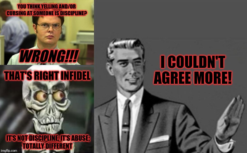 Its not ok to abuse someone by cursing and/or yelling at them just because they make a mistake and wow u people today SUCK!!! | YOU THINK YELLING AND/OR
CURSING AT SOMEONE IS DISCIPLINE? WRONG!!! I COULDN'T
AGREE MORE! THAT'S RIGHT INFIDEL; IT'S NOT DISCIPLINE, IT'S ABUSE;
TOTALLY DIFFERENT | image tagged in memes,dwight schrute,correction guy,achmed the dead terrorist | made w/ Imgflip meme maker