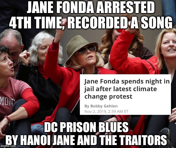 DC Prison BluesBy Hanoi Jane and the Traitors | JANE FONDA ARRESTED 4TH TIME, RECORDED A SONG; DC PRISON BLUES
BY HANOI JANE AND THE TRAITORS | image tagged in hanoi jane fonda,funny memes,climate change | made w/ Imgflip meme maker