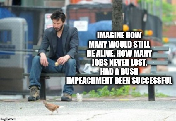 Sad Keanu Meme | IMAGINE HOW MANY WOULD STILL BE ALIVE, HOW MANY JOBS NEVER LOST, HAD A BUSH IMPEACHMENT BEEN SUCCESSFUL | image tagged in memes,sad keanu | made w/ Imgflip meme maker