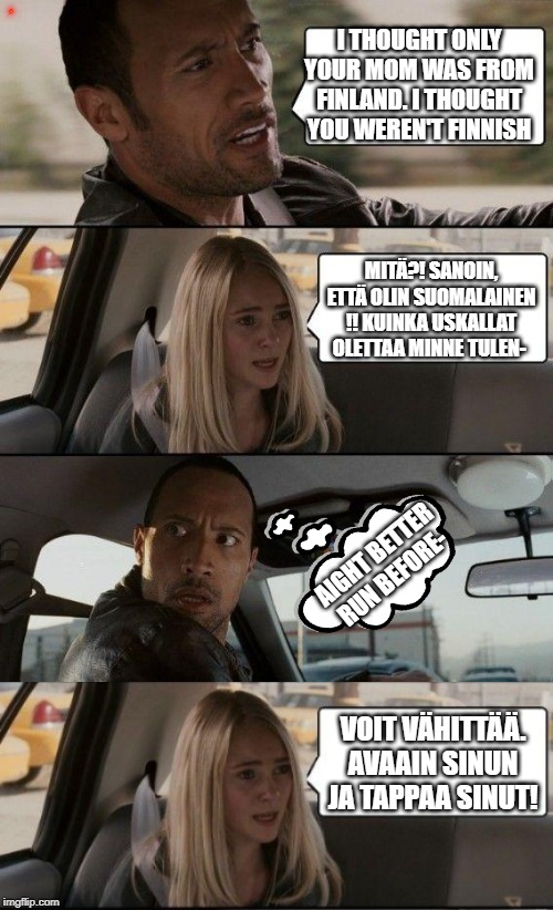 I THOUGHT ONLY YOUR MOM WAS FROM FINLAND. I THOUGHT YOU WEREN'T FINNISH; MITÄ?! SANOIN, ETTÄ OLIN SUOMALAINEN !! KUINKA USKALLAT OLETTAA MINNE TULEN-; AIGHT BETTER RUN BEFORE-; VOIT VÄHITTÄÄ. AVAAIN SINUN JA TAPPAA SINUT! | image tagged in memes,the rock driving | made w/ Imgflip meme maker