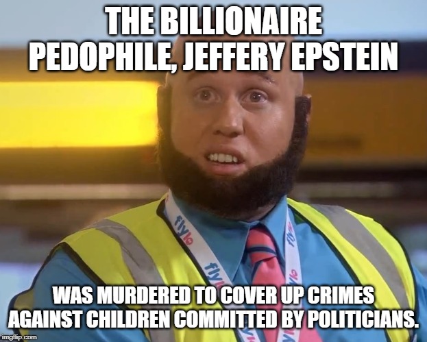 funy taaj manzoor | THE BILLIONAIRE PEDOPHILE, JEFFERY EPSTEIN; WAS MURDERED TO COVER UP CRIMES AGAINST CHILDREN COMMITTED BY POLITICIANS. | image tagged in funy taaj manzoor | made w/ Imgflip meme maker