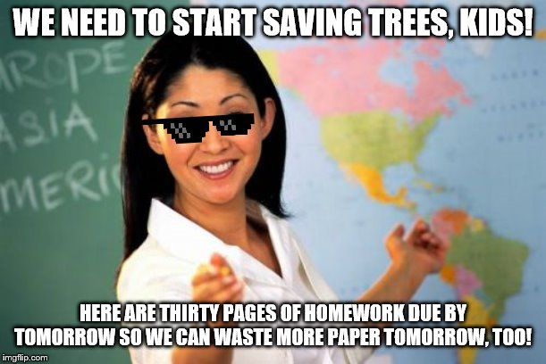Unhelpful High School Teacher | WE NEED TO START SAVING TREES, KIDS! HERE ARE THIRTY PAGES OF HOMEWORK DUE BY TOMORROW SO WE CAN WASTE MORE PAPER TOMORROW, TOO! | image tagged in memes,unhelpful high school teacher | made w/ Imgflip meme maker
