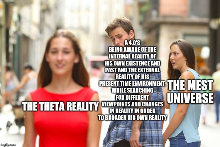 ActualScientology Memes | A 4.0'S BEING AWARE OF THE INTERNAL REALITY OF HIS OWN EXISTENCE AND PAST AND THE EXTERNAL REALITY OF HIS PRESENT TIME ENVIRONMENT, WHILE SEARCHING FOR DIFFERENT VIEWPOINTS AND CHANGES IN REALITY IN ORDER TO BROADEN HIS OWN REALITY; THE MEST UNIVERSE; THE THETA REALITY | image tagged in memes,distracted boyfriend | made w/ Imgflip meme maker