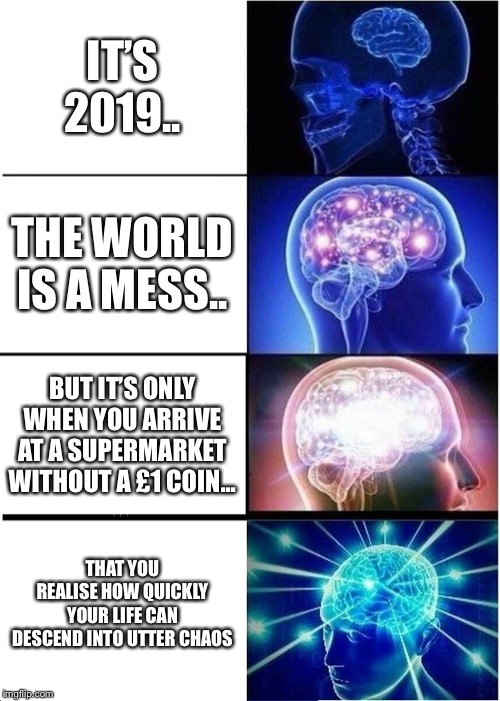 Expanding Brain | IT’S 2019.. THE WORLD IS A MESS.. BUT IT’S ONLY WHEN YOU ARRIVE AT A SUPERMARKET WITHOUT A £1 COIN... THAT YOU REALISE HOW QUICKLY YOUR LIFE CAN DESCEND INTO UTTER CHAOS | image tagged in memes,expanding brain | made w/ Imgflip meme maker