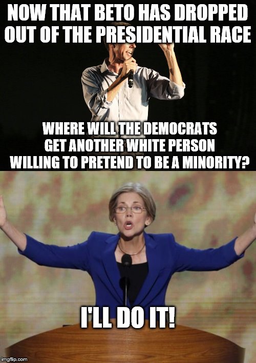 NOW THAT BETO HAS DROPPED OUT OF THE PRESIDENTIAL RACE; WHERE WILL THE DEMOCRATS GET ANOTHER WHITE PERSON WILLING TO PRETEND TO BE A MINORITY? I'LL DO IT! | image tagged in elizabeth warren,beto o rourke | made w/ Imgflip meme maker