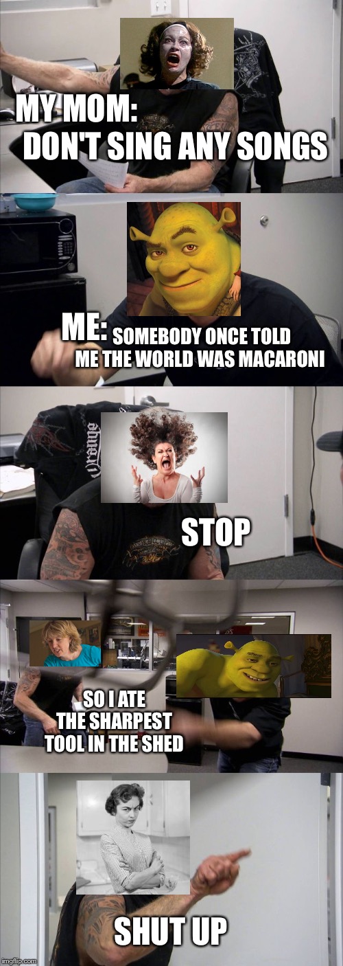 American Chopper Argument | MY MOM:; DON'T SING ANY SONGS; ME:; SOMEBODY ONCE TOLD ME THE WORLD WAS MACARONI; STOP; SO I ATE THE SHARPEST TOOL IN THE SHED; SHUT UP | image tagged in memes,american chopper argument | made w/ Imgflip meme maker