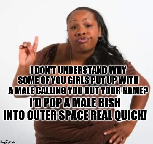 sassy black woman | I DON'T UNDERSTAND WHY SOME OF YOU GIRLS PUT UP WITH A MALE CALLING YOU OUT YOUR NAME? I'D POP A MALE BISH INTO OUTER SPACE REAL QUICK! | image tagged in sassy black woman | made w/ Imgflip meme maker