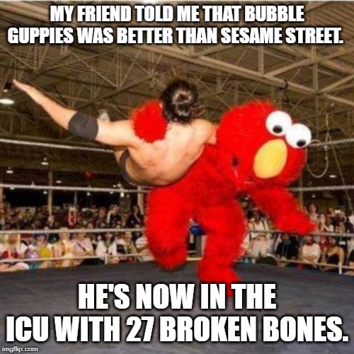 Elmo wrestling | MY FRIEND TOLD ME THAT BUBBLE GUPPIES WAS BETTER THAN SESAME STREET. HE'S NOW IN THE ICU WITH 27 BROKEN BONES. | image tagged in elmo wrestling | made w/ Imgflip meme maker