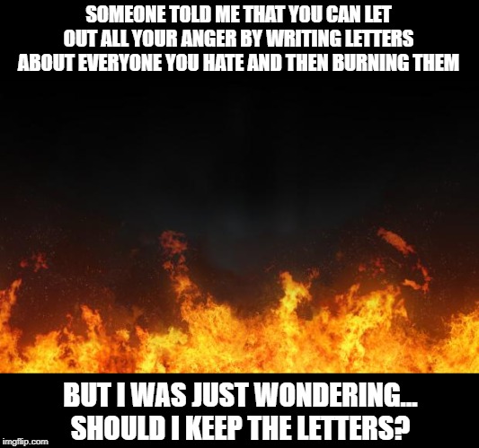 Let it Burn | SOMEONE TOLD ME THAT YOU CAN LET OUT ALL YOUR ANGER BY WRITING LETTERS ABOUT EVERYONE YOU HATE AND THEN BURNING THEM; BUT I WAS JUST WONDERING… SHOULD I KEEP THE LETTERS? | image tagged in fire | made w/ Imgflip meme maker