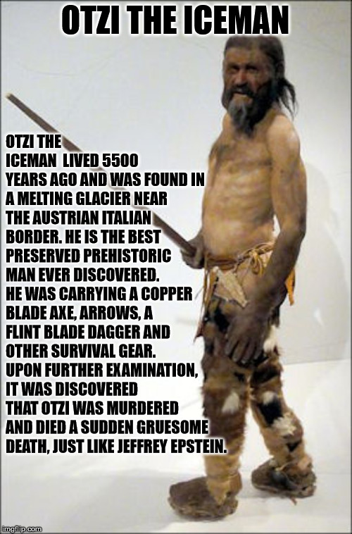 Otzi the Iceman | OTZI THE ICEMAN; OTZI THE ICEMAN  LIVED 5500 YEARS AGO AND WAS FOUND IN A MELTING GLACIER NEAR THE AUSTRIAN ITALIAN BORDER. HE IS THE BEST PRESERVED PREHISTORIC MAN EVER DISCOVERED. HE WAS CARRYING A COPPER BLADE AXE, ARROWS, A FLINT BLADE DAGGER AND OTHER SURVIVAL GEAR. UPON FURTHER EXAMINATION, IT WAS DISCOVERED THAT OTZI WAS MURDERED AND DIED A SUDDEN GRUESOME DEATH, JUST LIKE JEFFREY EPSTEIN. | image tagged in otzi,iceman,jeffrey epstein | made w/ Imgflip meme maker