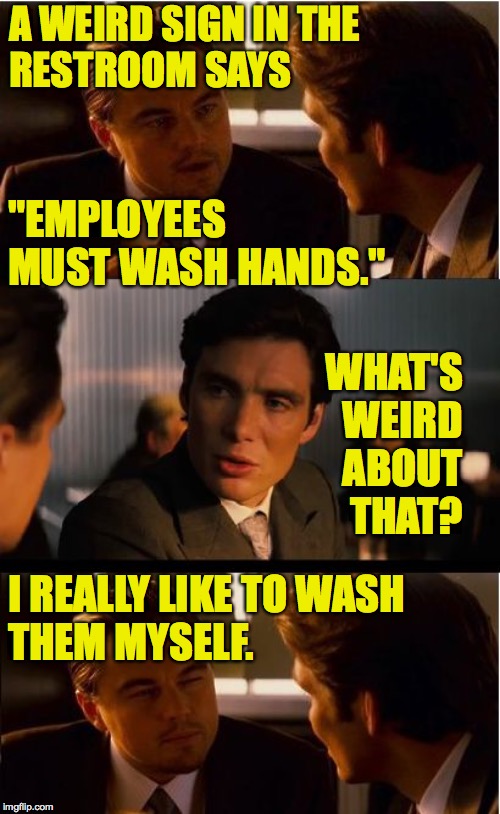 I waited about five minutes and then just gave up. |  A WEIRD SIGN IN THE
RESTROOM SAYS; "EMPLOYEES
MUST WASH HANDS."; WHAT'S WEIRD ABOUT THAT? I REALLY LIKE TO WASH
THEM MYSELF. | image tagged in memes,inception,dumb rules,it's a sign | made w/ Imgflip meme maker